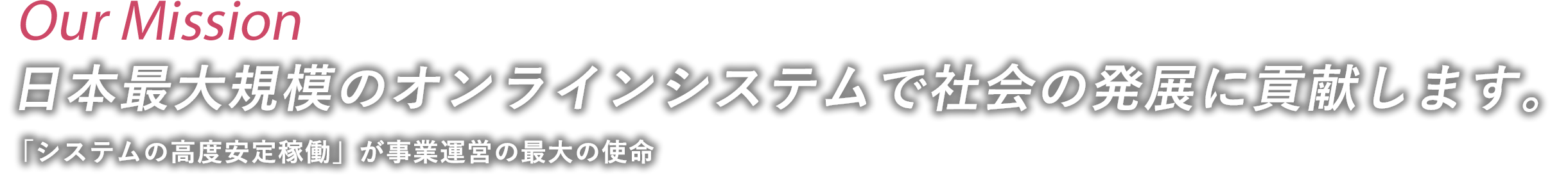 Our Mission 日本最大規模のオンラインシステムで社会の発展に貢献します。 「システムの高度安定稼働」が事業運営の最大の使命